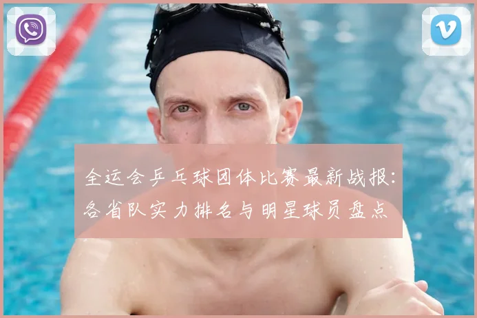 全运会乒乓球团体比赛最新战报:各省队实力排名与明星球员盘点