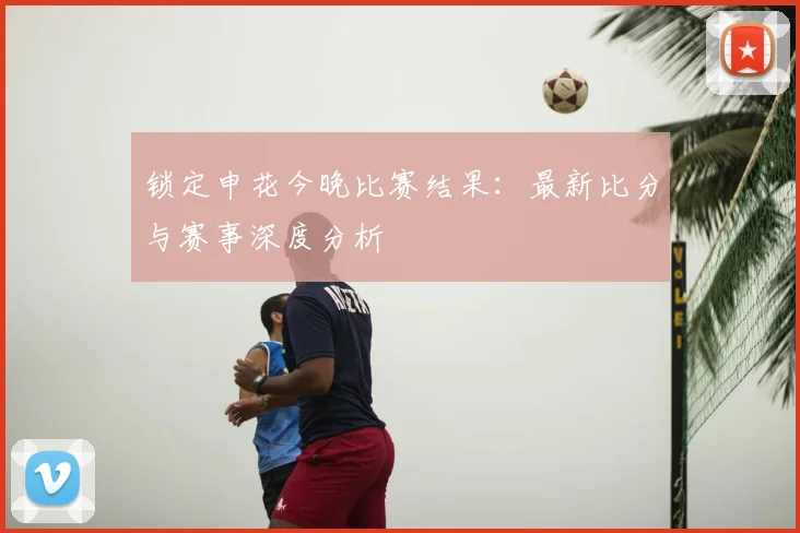 锁定申花今晚比赛结果：最新比分与赛事深度分析