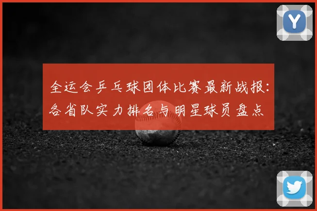 全运会乒乓球团体比赛最新战报:各省队实力排名与明星球员盘点